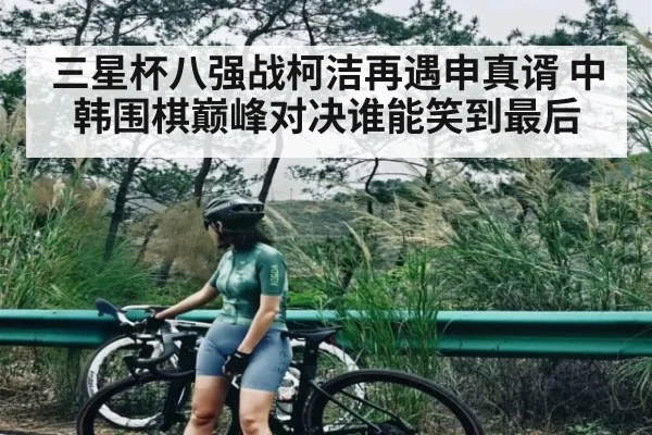 三星杯八强战柯洁再遇申真谞 中韩围棋巅峰对决谁能笑到最后
