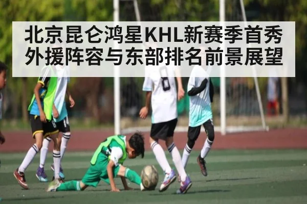 北京昆仑鸿星KHL新赛季首秀外援阵容与东部排名前景展望